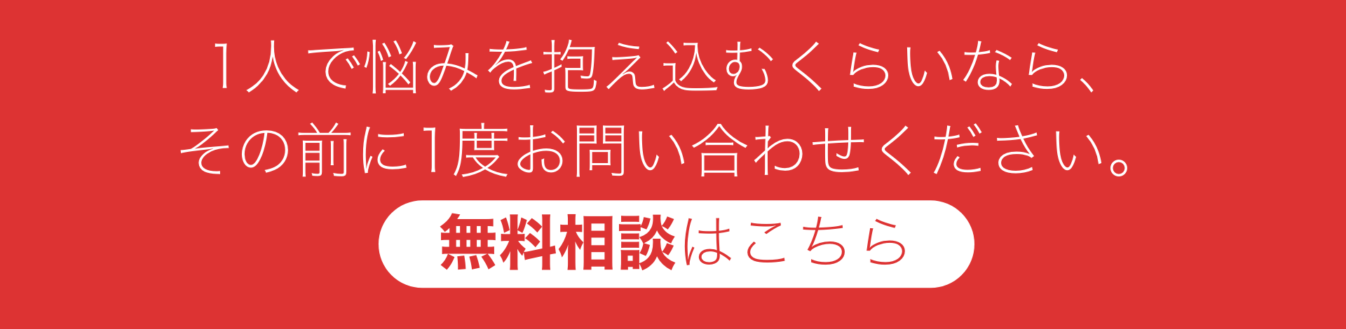 1人で悩みを抱え込むくらいなら、
その前に1度お問い合わせください。